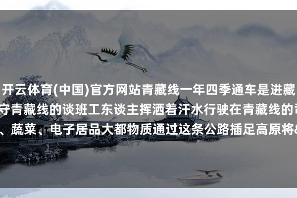 开云体育(中国)官方网站青藏线一年四季通车是进藏公路中最劳作的公路之一信守青藏线的谈班工东谈主挥洒着汗水行驶在青藏线的司机承载着茂密水产、蔬菜、电子居品大都物质通过这条公路插足高原将&ldqu
