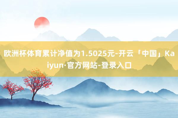 欧洲杯体育累计净值为1.5025元-开云「中国」Kaiyun·官方网站-登录入口