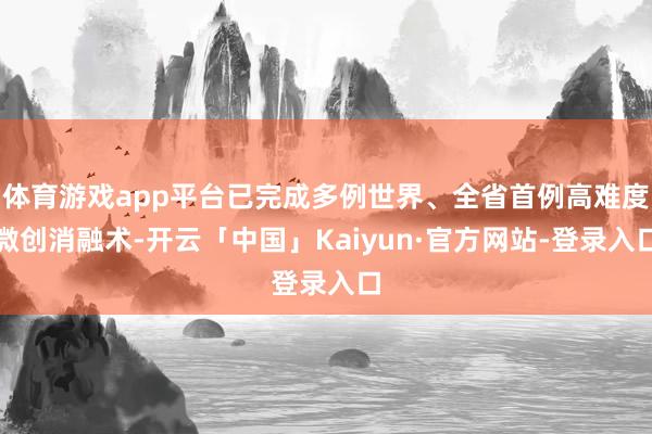 体育游戏app平台已完成多例世界、全省首例高难度微创消融术-开云「中国」Kaiyun·官方网站-登录入口