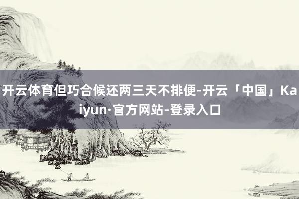 开云体育但巧合候还两三天不排便-开云「中国」Kaiyun·官方网站-登录入口