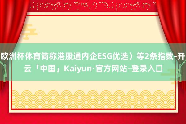 欧洲杯体育简称港股通内企ESG优选）等2条指数-开云「中国」Kaiyun·官方网站-登录入口