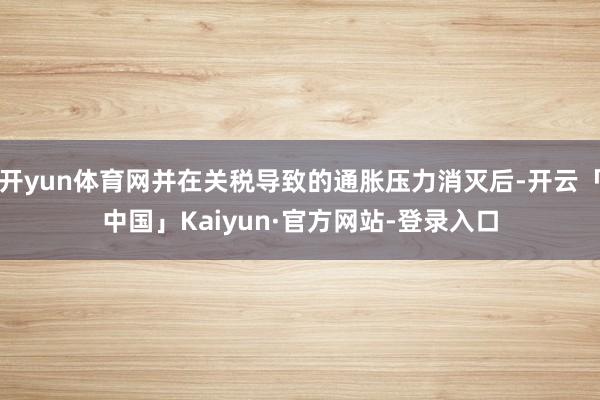 开yun体育网并在关税导致的通胀压力消灭后-开云「中国」Kaiyun·官方网站-登录入口
