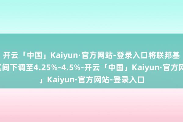 开云「中国」Kaiyun·官方网站-登录入口将联邦基金利率场所区间下调至4.25%-4.5%-开云「中国」Kaiyun·官方网站-登录入口
