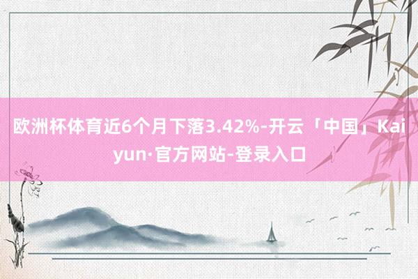 欧洲杯体育近6个月下落3.42%-开云「中国」Kaiyun·官方网站-登录入口