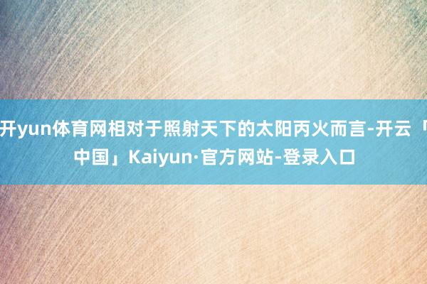 开yun体育网相对于照射天下的太阳丙火而言-开云「中国」Kaiyun·官方网站-登录入口