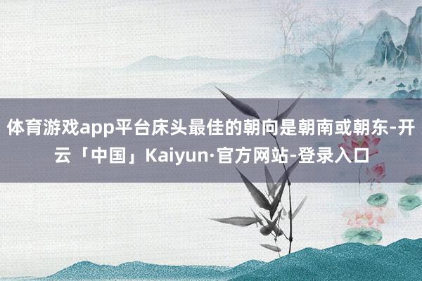 体育游戏app平台床头最佳的朝向是朝南或朝东-开云「中国」Kaiyun·官方网站-登录入口