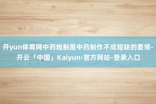 开yun体育网中药炮制是中药制作不成短缺的要领-开云「中国」Kaiyun·官方网站-登录入口