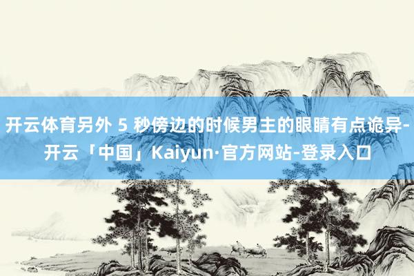 开云体育另外 5 秒傍边的时候男主的眼睛有点诡异-开云「中国」Kaiyun·官方网站-登录入口