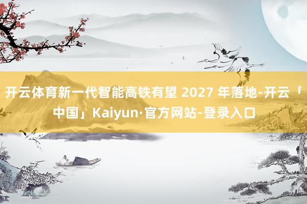 开云体育新一代智能高铁有望 2027 年落地-开云「中国」Kaiyun·官方网站-登录入口