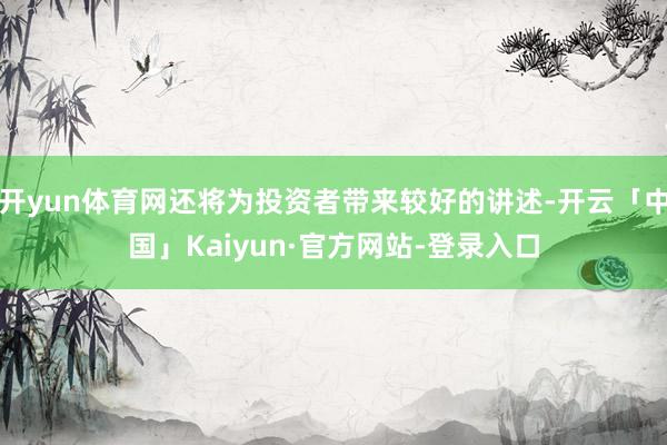 开yun体育网还将为投资者带来较好的讲述-开云「中国」Kaiyun·官方网站-登录入口