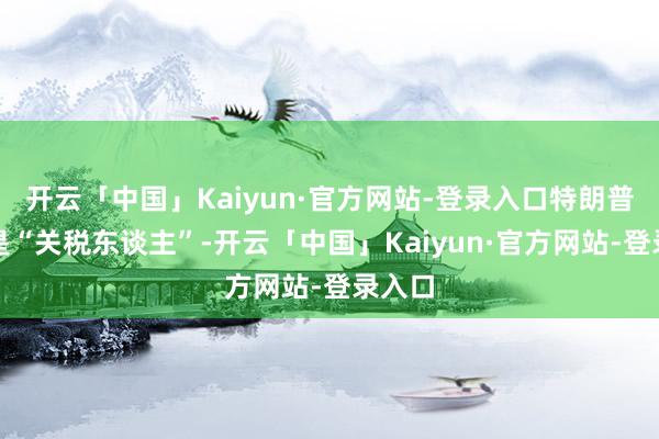 开云「中国」Kaiyun·官方网站-登录入口特朗普自称是“关税东谈主”-开云「中国」Kaiyun·官方网站-登录入口
