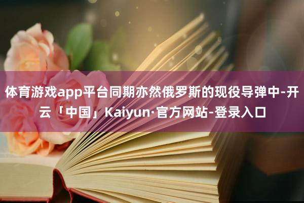 体育游戏app平台同期亦然俄罗斯的现役导弹中-开云「中国」Kaiyun·官方网站-登录入口