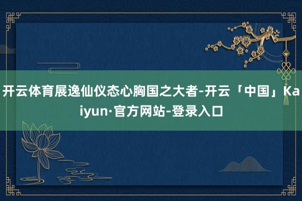开云体育展逸仙仪态心胸国之大者-开云「中国」Kaiyun·官方网站-登录入口