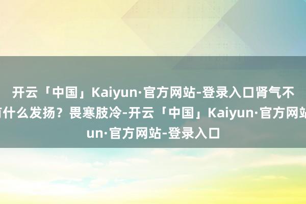 开云「中国」Kaiyun·官方网站-登录入口肾气不实时形体有什么发扬？畏寒肢冷-开云「中国」Kaiyun·官方网站-登录入口
