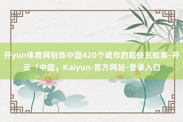 开yun体育网粉饰中国420个城市的超快充蚁集-开云「中国」Kaiyun·官方网站-登录入口