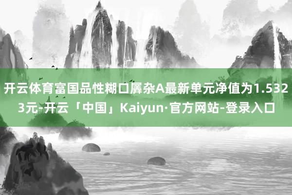 开云体育富国品性糊口羼杂A最新单元净值为1.5323元-开云「中国」Kaiyun·官方网站-登录入口