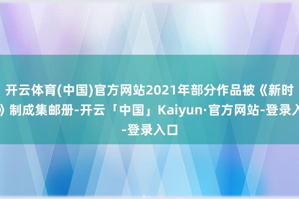 开云体育(中国)官方网站2021年部分作品被《新时期》制成集邮册-开云「中国」Kaiyun·官方网站-登录入口