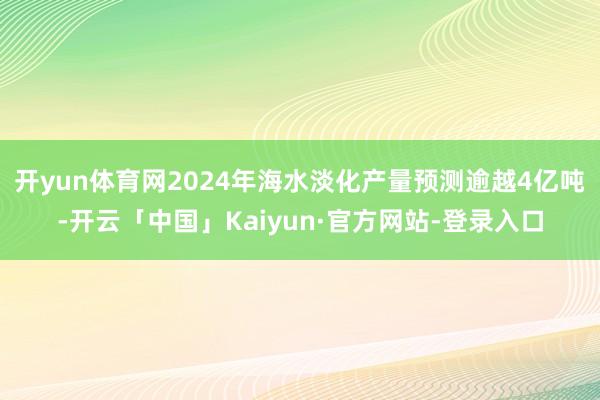 开yun体育网2024年海水淡化产量预测逾越4亿吨-开云「中国」Kaiyun·官方网站-登录入口