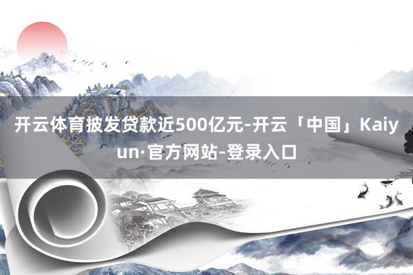 开云体育披发贷款近500亿元-开云「中国」Kaiyun·官方网站-登录入口