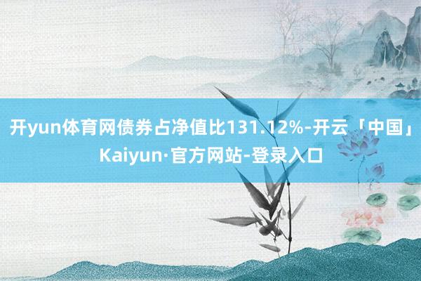 开yun体育网债券占净值比131.12%-开云「中国」Kaiyun·官方网站-登录入口