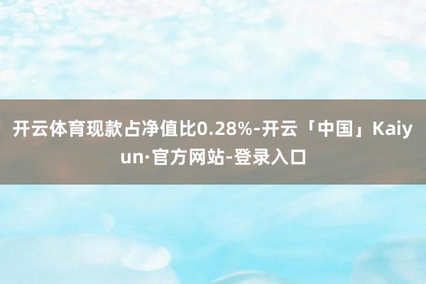 开云体育现款占净值比0.28%-开云「中国」Kaiyun·官方网站-登录入口