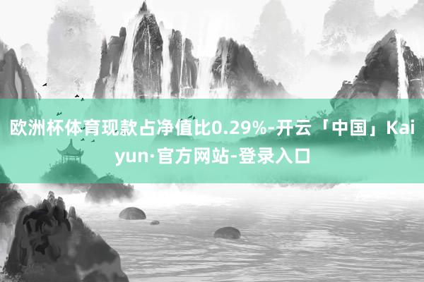 欧洲杯体育现款占净值比0.29%-开云「中国」Kaiyun·官方网站-登录入口