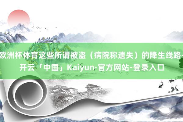 欧洲杯体育这些所谓被盗（病院称遗失）的降生线路-开云「中国」Kaiyun·官方网站-登录入口