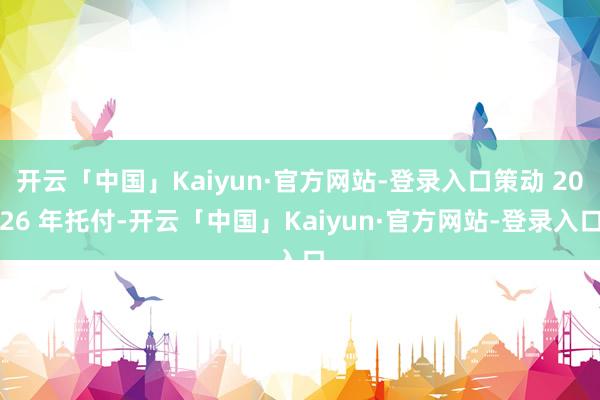 开云「中国」Kaiyun·官方网站-登录入口策动 2026 年托付-开云「中国」Kaiyun·官方网站-登录入口