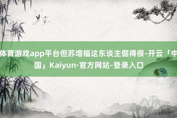 体育游戏app平台但苏增福这东谈主倔得很-开云「中国」Kaiyun·官方网站-登录入口