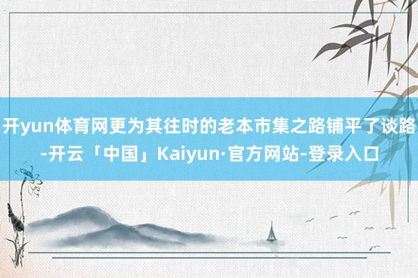 开yun体育网更为其往时的老本市集之路铺平了谈路-开云「中国」Kaiyun·官方网站-登录入口