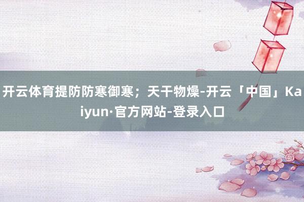 开云体育提防防寒御寒；天干物燥-开云「中国」Kaiyun·官方网站-登录入口