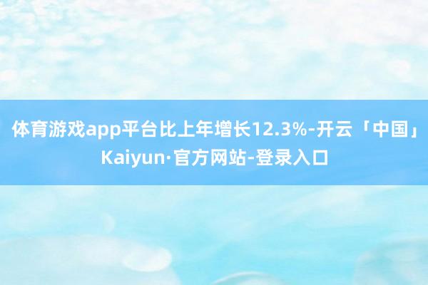 体育游戏app平台比上年增长12.3%-开云「中国」Kaiyun·官方网站-登录入口