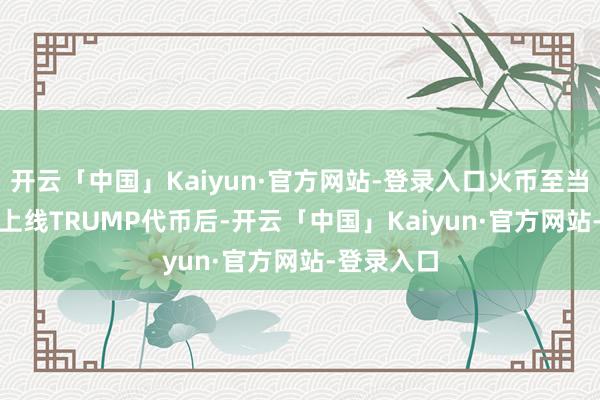 开云「中国」Kaiyun·官方网站-登录入口火币至当天17:40上线TRUMP代币后-开云「中国」Kaiyun·官方网站-登录入口