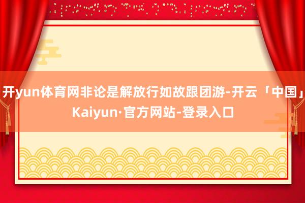 开yun体育网非论是解放行如故跟团游-开云「中国」Kaiyun·官方网站-登录入口