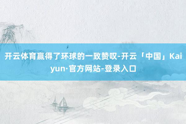 开云体育赢得了环球的一致赞叹-开云「中国」Kaiyun·官方网站-登录入口