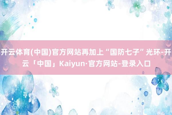 开云体育(中国)官方网站再加上“国防七子”光环-开云「中国」Kaiyun·官方网站-登录入口