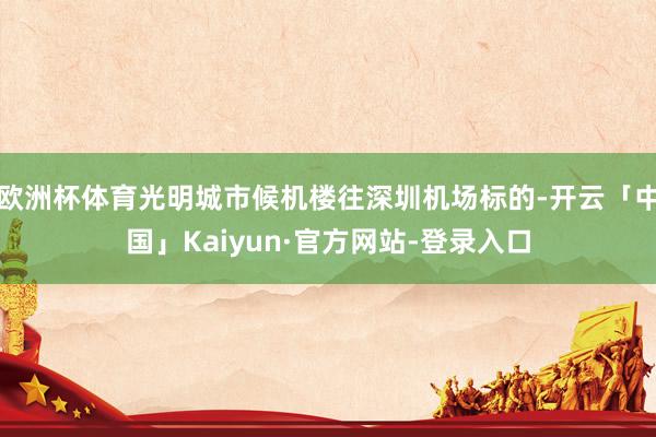 欧洲杯体育光明城市候机楼往深圳机场标的-开云「中国」Kaiyun·官方网站-登录入口