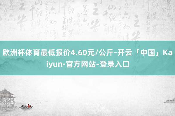 欧洲杯体育最低报价4.60元/公斤-开云「中国」Kaiyun·官方网站-登录入口