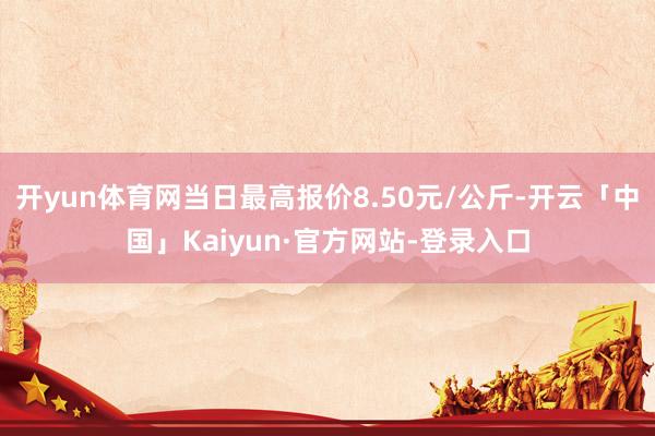 开yun体育网当日最高报价8.50元/公斤-开云「中国」Kaiyun·官方网站-登录入口