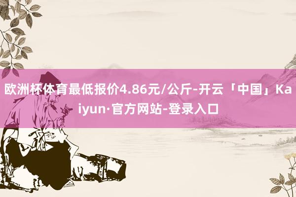 欧洲杯体育最低报价4.86元/公斤-开云「中国」Kaiyun·官方网站-登录入口