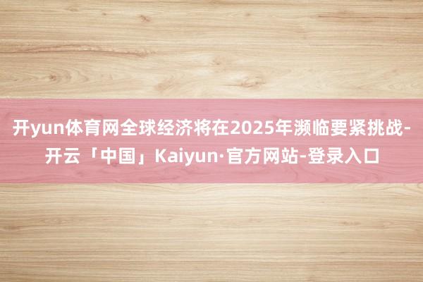 开yun体育网全球经济将在2025年濒临要紧挑战-开云「中国」Kaiyun·官方网站-登录入口