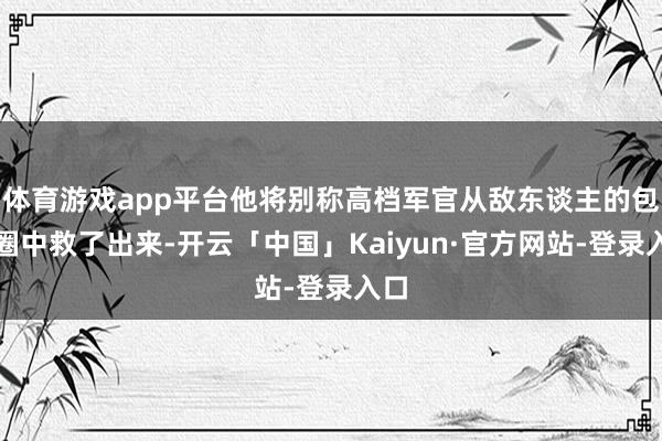 体育游戏app平台他将别称高档军官从敌东谈主的包围圈中救了出来-开云「中国」Kaiyun·官方网站-登录入口