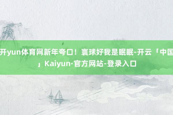 开yun体育网新年夸口！寰球好我是眠眠-开云「中国」Kaiyun·官方网站-登录入口