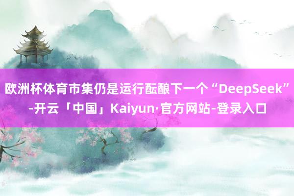 欧洲杯体育市集仍是运行酝酿下一个“DeepSeek”-开云「中国」Kaiyun·官方网站-登录入口