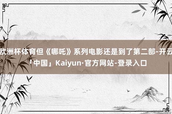 欧洲杯体育但《哪吒》系列电影还是到了第二部-开云「中国」Kaiyun·官方网站-登录入口