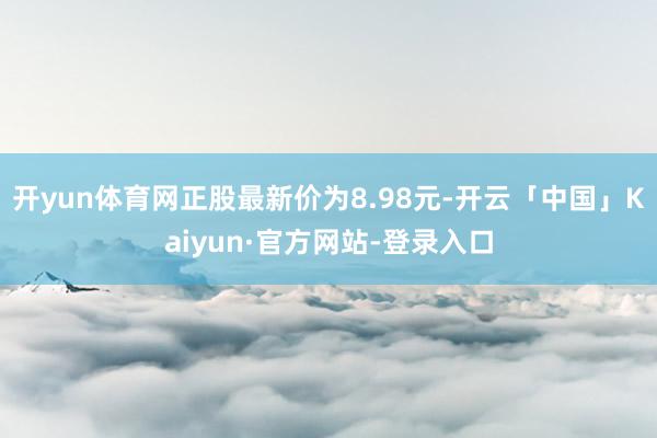 开yun体育网正股最新价为8.98元-开云「中国」Kaiyun·官方网站-登录入口