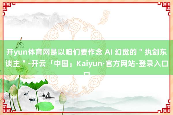 开yun体育网是以咱们要作念 AI 幻觉的＂执剑东谈主＂-开云「中国」Kaiyun·官方网站-登录入口