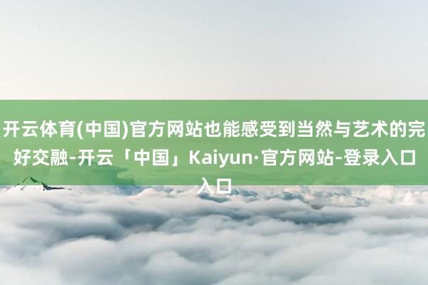 开云体育(中国)官方网站也能感受到当然与艺术的完好交融-开云「中国」Kaiyun·官方网站-登录入口