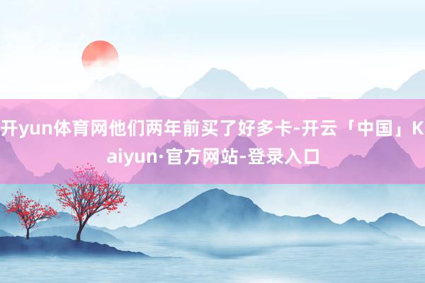 开yun体育网他们两年前买了好多卡-开云「中国」Kaiyun·官方网站-登录入口