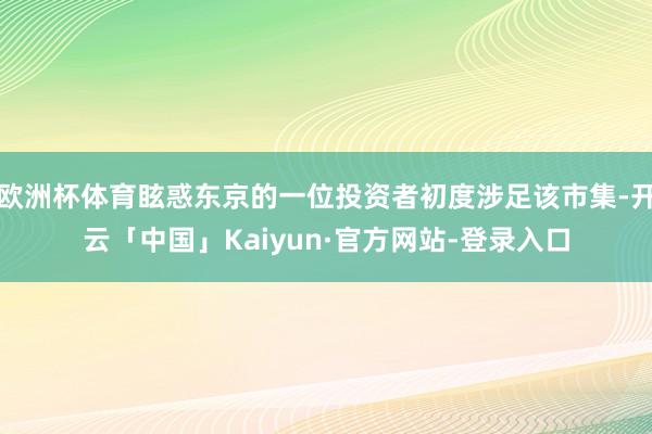 欧洲杯体育眩惑东京的一位投资者初度涉足该市集-开云「中国」Kaiyun·官方网站-登录入口